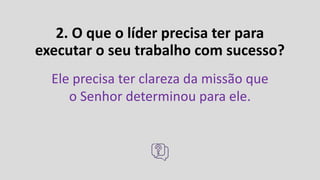 2. O que o líder precisa ter para
executar o seu trabalho com sucesso?
Ele precisa ter clareza da missão que
o Senhor determinou para ele.
 