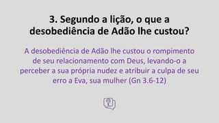 3. Segundo a lição, o que a
desobediência de Adão lhe custou?
A desobediência de Adão lhe custou o rompimento
de seu relacionamento com Deus, levando-o a
perceber a sua própria nudez e atribuir a culpa de seu
erro a Eva, sua mulher (Gn 3.6-12)
 