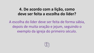 4. De acordo com a lição, como
deve ser feita a escolha do líder?
A escolha do líder deve ser feita de forma sábia,
depois de muita oração e jejum, seguindo o
exemplo da igreja do primeiro século.
 