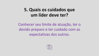 5. Quais os cuidados que
um líder deve ter?
Conhecer seu limite de atuação, ter o
devido preparo e ter cuidado com as
expectativas dos outros.
 