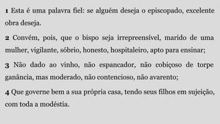 1 Esta é uma palavra fiel: se alguém deseja o episcopado, excelente
obra deseja.
2 Convém, pois, que o bispo seja irrepreensível, marido de uma
mulher, vigilante, sóbrio, honesto, hospitaleiro, apto para ensinar;
3 Não dado ao vinho, não espancador, não cobiçoso de torpe
ganância, mas moderado, não contencioso, não avarento;
4 Que governe bem a sua própria casa, tendo seus filhos em sujeição,
com toda a modéstia.
 