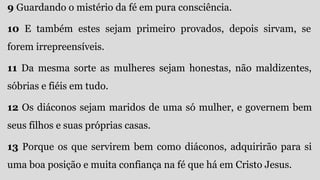 9 Guardando o mistério da fé em pura consciência.
10 E também estes sejam primeiro provados, depois sirvam, se
forem irrepreensíveis.
11 Da mesma sorte as mulheres sejam honestas, não maldizentes,
sóbrias e fiéis em tudo.
12 Os diáconos sejam maridos de uma só mulher, e governem bem
seus filhos e suas próprias casas.
13 Porque os que servirem bem como diáconos, adquirirão para si
uma boa posição e muita confiança na fé que há em Cristo Jesus.
 