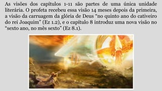 As visões dos capítulos 1-11 são partes de uma única unidade
literária. O profeta recebeu essa visão 14 meses depois da primeira,
a visão da carruagem da glória de Deus “no quinto ano do cativeiro
do rei Joaquim” (Ez 1.2), e o capítulo 8 introduz uma nova visão no
“sexto ano, no mês sexto” (Ez 8.1).
 