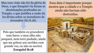 Mas essa visão não foi da glória de
Deus, o que Ezequiel viu foram as
abominações praticadas no
Templo, o que justifica a razão da
ira divina sobre os moradores de
Jerusalém (Ez 8.18).
Essa data é importante porque
mostra que a cidade e o Templo
ainda não haviam sido
destruídos.
Pelo que também eu procederei
com furor; o meu olho não
poupará, nem terei piedade; ainda
que me gritem aos ouvidos com
grande voz, eu não os ouvirei.
Ezequiel 8:18
 