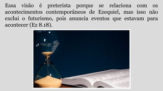 Essa visão é preterista porque se relaciona com os
acontecimentos contemporâneos de Ezequiel, mas isso não
exclui o futurismo, pois anuncia eventos que estavam para
acontecer (Ez 8.18).
 