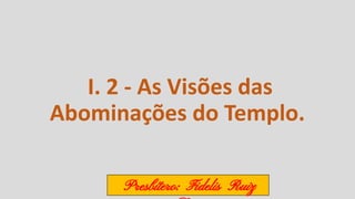 I. 2 - As Visões das
Abominações do Templo.
Presbítero: Fidelis Ruiz
 