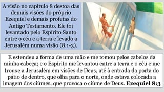 A visão no capítulo 8 destoa das
demais visões do próprio
Ezequiel e demais profetas do
Antigo Testamento. Ele foi
levantado pelo Espírito Santo
entre o céu e a terra e levado a
Jerusalém numa visão (8.1-3).
E estendeu a forma de uma mão e me tomou pelos cabelos da
minha cabeça; e o Espírito me levantou entre a terra e o céu e me
trouxe a Jerusalém em visões de Deus, até à entrada da porta do
pátio de dentro, que olha para o norte, onde estava colocada a
imagem dos ciúmes, que provoca o ciúme de Deus. Ezequiel 8:3
 