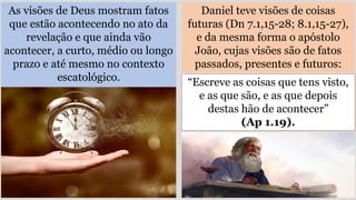 As visões de Deus mostram fatos
que estão acontecendo no ato da
revelação e que ainda vão
acontecer, a curto, médio ou longo
prazo e até mesmo no contexto
escatológico.
Daniel teve visões de coisas
futuras (Dn 7.1,15-28; 8.1,15-27),
e da mesma forma o apóstolo
João, cujas visões são de fatos
passados, presentes e futuros:
“Escreve as coisas que tens visto,
e as que são, e as que depois
destas hão de acontecer”
(Ap 1.19).
 