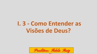 I. 3 - Como Entender as
Visões de Deus?
Presbítero: Fidelis Ruiz
 