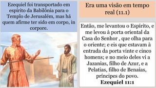 Ezequiel foi transportado em
espírito da Babilônia para o
Templo de Jerusalém, mas há
quem afirme ter sido em corpo, in
corpore.
Era uma visão em tempo
real (11.1)
Então, me levantou o Espírito, e
me levou à porta oriental da
Casa do Senhor , que olha para
o oriente; e eis que estavam à
entrada da porta vinte e cinco
homens; e no meio deles vi a
Jazanias, filho de Azur, e a
Pelatias, filho de Benaías,
príncipes do povo.
Ezequiel 11:1
 