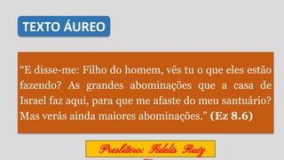 “E disse-me: Filho do homem, vês tu o que eles estão
fazendo? As grandes abominações que a casa de
Israel faz aqui, para que me afaste do meu santuário?
Mas verás ainda maiores abominações.” (Ez 8.6)
TEXTO ÁUREO
Presbítero: Fidelis Ruiz
 