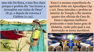 mas não foi física, e isso fica claro
porque o profeta diz “me trouxe a
Jerusalém em visões de Deus”
(8.3), e depois ele retorna à
Caldeia (11.24).
Essa é a mesma experiência do
apóstolo João em Apocalipse (Ap
1.10). Deus introduz o profeta no
interior do Templo e lhe mostra
quatro dos oficiais da Casa de
Deus e algumas mulheres
praticando o mais baixo grau de
idolatria, razão pela qual a sua
destruição se torna inevitável.
 