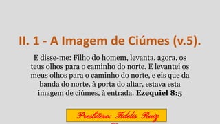 II. 1 - A Imagem de Ciúmes (v.5).
E disse-me: Filho do homem, levanta, agora, os
teus olhos para o caminho do norte. E levantei os
meus olhos para o caminho do norte, e eis que da
banda do norte, à porta do altar, estava esta
imagem de ciúmes, à entrada. Ezequiel 8:5
Presbítero: Fidelis Ruiz
 