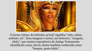 O termo ciúme, do hebraico qi’nah’ significa “zelo, ciúme
ardente, ira”. Essa imagem é semel, em hebraico, “imagem,
ídolo”, que muitos expositores do Antigo Testamento
identificam como Aserá, deusa também conhecida como
“bosque, poste-ídolo”.
 
