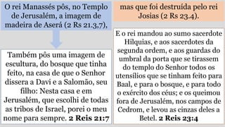 O rei Manassés pôs, no Templo
de Jerusalém, a imagem de
madeira de Aserá (2 Rs 21.3,7),
mas que foi destruída pelo rei
Josias (2 Rs 23.4).
Também pôs uma imagem de
escultura, do bosque que tinha
feito, na casa de que o Senhor
dissera a Davi e a Salomão, seu
filho: Nesta casa e em
Jerusalém, que escolhi de todas
as tribos de Israel, porei o meu
nome para sempre. 2 Reis 21:7
E o rei mandou ao sumo sacerdote
Hilquias, e aos sacerdotes da
segunda ordem, e aos guardas do
umbral da porta que se tirassem
do templo do Senhor todos os
utensílios que se tinham feito para
Baal, e para o bosque, e para todo
o exército dos céus; e os queimou
fora de Jerusalém, nos campos de
Cedrom, e levou as cinzas deles a
Betel. 2 Reis 23:4
 