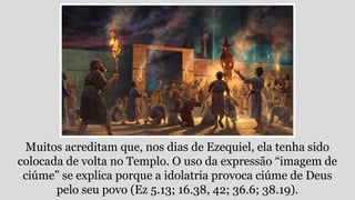 Muitos acreditam que, nos dias de Ezequiel, ela tenha sido
colocada de volta no Templo. O uso da expressão “imagem de
ciúme” se explica porque a idolatria provoca ciúme de Deus
pelo seu povo (Ez 5.13; 16.38, 42; 36.6; 38.19).
 