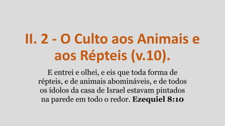 II. 2 - O Culto aos Animais e
aos Répteis (v.10).
E entrei e olhei, e eis que toda forma de
répteis, e de animais abomináveis, e de todos
os ídolos da casa de Israel estavam pintados
na parede em todo o redor. Ezequiel 8:10
 