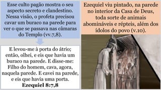 Esse culto pagão mostra o seu
aspecto secreto e clandestino.
Nessa visão, o profeta precisou
cavar um buraco na parede para
ver o que se passava nas câmaras
do Templo (vv.7,8).
Ezequiel viu pintado, na parede
no interior da Casa de Deus,
toda sorte de animais
abomináveis e répteis, além dos
ídolos do povo (v.10).
E levou-me à porta do átrio;
então, olhei, e eis que havia um
buraco na parede. E disse-me:
Filho do homem, cava, agora,
naquela parede. E cavei na parede,
e eis que havia uma porta.
Ezequiel 8:7,8
 