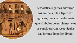 A zoolatria significa adoração
aos animais. Ela é típica dos
egípcios, que viam neles mais
que símbolos ou emblemas; eles
os consideravam receptáculos
das formas do poder divino.
 