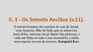 II. 3 - Os Setenta Anciãos (v.11).
E setenta homens dos anciãos da casa de Israel,
com Jazanias, filho de Safã, que se achava no
meio deles, estavam em pé diante das pinturas, e
cada um tinha na mão o seu incensário; e subia
uma espessa nuvem de incenso. Ezequiel 8:11
 