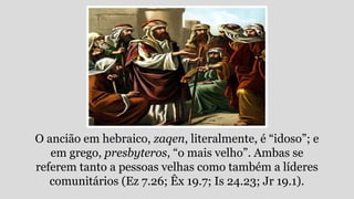 O ancião em hebraico, zaqen, literalmente, é “idoso”; e
em grego, presbyteros, “o mais velho”. Ambas se
referem tanto a pessoas velhas como também a líderes
comunitários (Ez 7.26; Êx 19.7; Is 24.23; Jr 19.1).
 