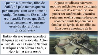 Quanto a “Jazanias, filho de
Safã”, há pelo menos quatro
personagens com esse nome no
Antigo Testamento (Ez 11.1; Jr
35.3; 40.8). Parece que Safã,
nessa passagem, é o mesmo
escrivão do rei Josias
(2 Rs 22.8-11).
Alguns estudiosos não veem
motivos suficientes para distinguir
esse Safã do escrivão. Se isso
puder ser confirmado, Jazanias
seria uma ovelha desgarrada como
acontece ainda hoje em boas
famílias de igreja, de um filho ou
filha que se apostatou da fé.
Então, disse o sumo sacerdote
Hilquias ao escrivão Safã: Achei
o livro da Lei na Casa do Senhor.
E Hilquias deu o livro a Safã, e
ele o leu. 2 Reis 22:8
 