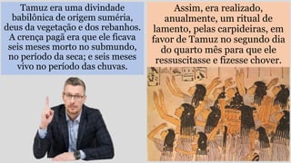 Tamuz era uma divindade
babilônica de origem suméria,
deus da vegetação e dos rebanhos.
A crença pagã era que ele ficava
seis meses morto no submundo,
no período da seca; e seis meses
vivo no período das chuvas.
Assim, era realizado,
anualmente, um ritual de
lamento, pelas carpideiras, em
favor de Tamuz no segundo dia
do quarto mês para que ele
ressuscitasse e fizesse chover.
 