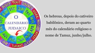 Os hebreus, depois do cativeiro
babilônico, deram ao quarto
mês do calendário religioso o
nome de Tamuz, junho/julho.
 