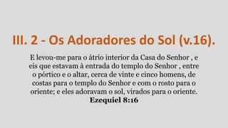 III. 2 - Os Adoradores do Sol (v.16).
E levou-me para o átrio interior da Casa do Senhor , e
eis que estavam à entrada do templo do Senhor , entre
o pórtico e o altar, cerca de vinte e cinco homens, de
costas para o templo do Senhor e com o rosto para o
oriente; e eles adoravam o sol, virados para o oriente.
Ezequiel 8:16
 