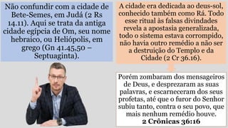 Não confundir com a cidade de
Bete-Semes, em Judá (2 Rs
14.11). Aqui se trata da antiga
cidade egípcia de Om, seu nome
hebraico, ou Heliópolis, em
grego (Gn 41.45,50 –
Septuaginta).
A cidade era dedicada ao deus-sol,
conhecido também como Rá. Todo
esse ritual às falsas divindades
revela a apostasia generalizada,
todo o sistema estava corrompido,
não havia outro remédio a não ser
a destruição do Templo e da
Cidade (2 Cr 36.16).
Porém zombaram dos mensageiros
de Deus, e desprezaram as suas
palavras, e escarneceram dos seus
profetas, até que o furor do Senhor
subiu tanto, contra o seu povo, que
mais nenhum remédio houve.
2 Crônicas 36:16
 
