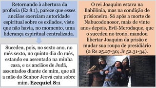 Retornando à abertura da
profecia (Ez 8.1), parece que esses
anciãos exerciam autoridade
espiritual sobre os exilados, visto
que não havia, no momento, uma
liderança espiritual centralizada.
O rei Joaquim estava na
Babilônia, mas na condição de
prisioneiro. Só após a morte de
Nabucodonosor, mais de vinte
anos depois, Evil-Merodaque, que
o sucedeu no trono, mandou
libertar Joaquim da prisão e
mudar sua roupa de presidiário
(2 Rs 25.27-30; Jr 52.31-34).
Sucedeu, pois, no sexto ano, no
mês sexto, no quinto dia do mês,
estando eu assentado na minha
casa, e os anciãos de Judá,
assentados diante de mim, que ali
a mão do Senhor Jeová caiu sobre
mim. Ezequiel 8:1
 