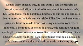 Depois disso, sucedeu que, no ano trinta e sete do cativeiro de
Joaquim, rei de Judá, no mês duodécimo, aos vinte e sete do mês,
Evil-Merodaque, rei de Babilônia, libertou, no ano em que reinou, a
Joaquim, rei de Judá, da casa da prisão. E lhe falou benignamente e
pôs o seu trono acima do trono dos reis que estavam com ele em
Babilônia. E lhe mudou as vestes da prisão, e de contínuo Joaquim
comia pão na sua presença todos os dias da sua vida. E, quanto à sua
subsistência pelo rei, lhe foi dada subsistência contínua, a porção de
cada dia no seu dia, todos os dias da sua vida. 2 Reis 25:27-30
 