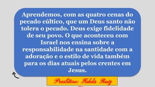 Aprendemos, com as quatro cenas do
pecado cúltico, que um Deus santo não
tolera o pecado. Deus exige fidelidade
de seu povo. O que aconteceu com
Israel nos ensina sobre a
responsabilidade na santidade com a
adoração e o estilo de vida também
para os dias atuais pelos crentes em
Jesus.
Presbítero: Fidelis Ruiz
 