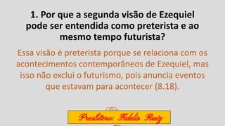 1. Por que a segunda visão de Ezequiel
pode ser entendida como preterista e ao
mesmo tempo futurista?
Essa visão é preterista porque se relaciona com os
acontecimentos contemporâneos de Ezequiel, mas
isso não exclui o futurismo, pois anuncia eventos
que estavam para acontecer (8.18).
Presbítero: Fidelis Ruiz
 