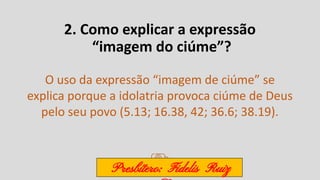 2. Como explicar a expressão
“imagem do ciúme”?
O uso da expressão “imagem de ciúme” se
explica porque a idolatria provoca ciúme de Deus
pelo seu povo (5.13; 16.38, 42; 36.6; 38.19).
Presbítero: Fidelis Ruiz
 