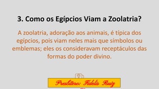 3. Como os Egípcios Viam a Zoolatria?
A zoolatria, adoração aos animais, é típica dos
egípcios, pois viam neles mais que símbolos ou
emblemas; eles os consideravam receptáculos das
formas do poder divino.
Presbítero: Fidelis Ruiz
 