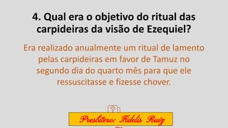 4. Qual era o objetivo do ritual das
carpideiras da visão de Ezequiel?
Era realizado anualmente um ritual de lamento
pelas carpideiras em favor de Tamuz no
segundo dia do quarto mês para que ele
ressuscitasse e fizesse chover.
Presbítero: Fidelis Ruiz
 
