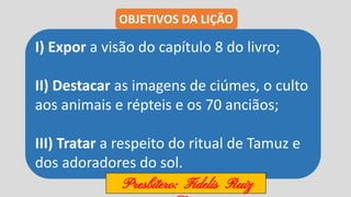 I) Expor a visão do capítulo 8 do livro;
II) Destacar as imagens de ciúmes, o culto
aos animais e répteis e os 70 anciãos;
III) Tratar a respeito do ritual de Tamuz e
dos adoradores do sol.
OBJETIVOS DA LIÇÃO
Presbítero: Fidelis Ruiz
 