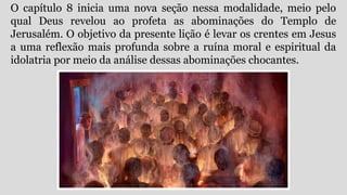 O capítulo 8 inicia uma nova seção nessa modalidade, meio pelo
qual Deus revelou ao profeta as abominações do Templo de
Jerusalém. O objetivo da presente lição é levar os crentes em Jesus
a uma reflexão mais profunda sobre a ruína moral e espiritual da
idolatria por meio da análise dessas abominações chocantes.
 