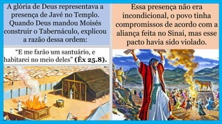 A glória de Deus representava a
presença de Javé no Templo.
Quando Deus mandou Moisés
construir o Tabernáculo, explicou
a razão dessa ordem:
Essa presença não era
incondicional, o povo tinha
compromissos de acordo com a
aliança feita no Sinai, mas esse
pacto havia sido violado.
“E me farão um santuário, e
habitarei no meio deles” (Êx 25.8).
 