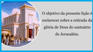 O objetivo da presente lição é
esclarecer sobre a retirada da
glória de Deus do santuário
de Jerusalém.
 