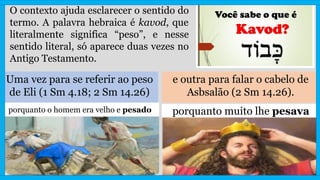 O contexto ajuda esclarecer o sentido do
termo. A palavra hebraica é kavod, que
literalmente significa “peso”, e nesse
sentido literal, só aparece duas vezes no
Antigo Testamento.
Uma vez para se referir ao peso
de Eli (1 Sm 4.18; 2 Sm 14.26)
e outra para falar o cabelo de
Asbsalão (2 Sm 14.26).
porquanto o homem era velho e pesado porquanto muito lhe pesava
 