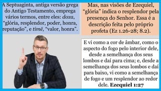 A Septuaginta, antiga versão grega
do Antigo Testamento, emprega
vários termos, entre eles: doxa,
“glória, resplendor, poder, honra,
reputação”, e timē, “valor, honra”.
Mas, nas visões de Ezequiel,
“glória” indica o resplendor pela
presença do Senhor. Essa é a
descrição feita pelo próprio
profeta (Ez 1.26-28; 8.2).
E vi como a cor de âmbar, como o
aspecto do fogo pelo interior dele,
desde a semelhança dos seus
lombos e daí para cima; e, desde a
semelhança dos seus lombos e daí
para baixo, vi como a semelhança
de fogo e um resplendor ao redor
dele. Ezequiel 1:27
 