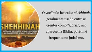 O vocábulo hebraico shekhinah,
geralmente usado entre os
crentes como “glória”, não
aparece na Bíblia, porém, é
frequente no judaísmo.
 