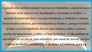 e quando eles uniformemente tocavam as trombetas e cantavam para
fazerem ouvir uma só voz, bendizendo e louvando ao Senhor , e
quando levantavam eles a voz com trombetas, e címbalos, e outros
instrumentos músicos, para bendizerem ao Senhor , porque era bom,
porque a sua benignidade durava para sempre, então, a casa se
encheu de uma nuvem, a saber, a Casa do Senhor ; e não podiam os
sacerdotes ter-se em pé, para ministrar, por causa da nuvem, porque
a glória do Senhor encheu a Casa de Deus. 2 Crônicas 5:13,14
 