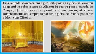 Essa retirada aconteceu em alguns estágios: a) a glória se levantou
do querubim sobre a Arca da Aliança; b) passou para a entrada do
Templo; c) pairou sobre os querubins e, aos poucos, afastou-se
completamente do Templo; d) por fim, a glória de Deus se pôs sobre
o Monte das Oliveiras.
 