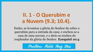 II. 1 - O Querubim e
a Nuvem (9.3; 10.4).
Então, se levantou a glória do Senhor de sobre o
querubim para a entrada da casa; e encheu-se a
casa de uma nuvem, e o átrio se encheu do
resplendor da glória do Senhor. Ezequiel 10:4
Presbítero: Fidelis Ruiz Dias
 