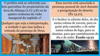 O profeta está se referindo aos
dois querubins do propiciatório da
Arca da Aliança (2 Cr 5.8) ou às
quatro criaturas da visão
inaugural do capítulo 1?
Essa nuvem está associada à
presença pessoal de Javé durante
a peregrinação do deserto
(Êx 13.21),
Qualquer que seja a interpretação,
a verdade é que isso indica a
retirada da presença de Deus.
E o Senhor ia adiante deles, de dia
numa coluna de nuvem, para os
guiar pelo caminho, e de noite
numa coluna de fogo, para os
alumiar, para que caminhassem de
dia e de noite. Êxodo 13:21
 
