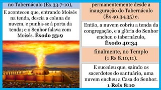 no Tabernáculo (Êx 33.7-10), permanentemente desde a
inauguração do Tabernáculo
(Êx 40.34,35) e,
E aconteceu que, entrando Moisés
na tenda, descia a coluna de
nuvem, e punha-se à porta da
tenda; e o Senhor falava com
Moisés. Êxodo 33:9
Então, a nuvem cobriu a tenda da
congregação, e a glória do Senhor
encheu o tabernáculo,
Êxodo 40:34
finalmente, no Templo
(1 Rs 8.10,11).
E sucedeu que, saindo os
sacerdotes do santuário, uma
nuvem encheu a Casa do Senhor.
1 Reis 8:10
 