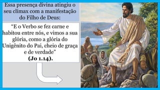 Essa presença divina atingiu o
seu clímax com a manifestação
do Filho de Deus:
“E o Verbo se fez carne e
habitou entre nós, e vimos a sua
glória, como a glória do
Unigênito do Pai, cheio de graça
e de verdade”
(Jo 1.14).
 
